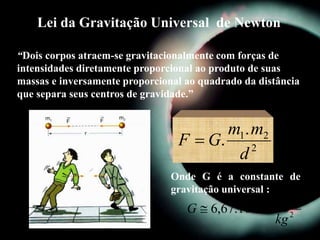 Lei da Gravitação Universal de Newton
“Dois corpos atraem-se gravitacionalmente com forças de
intensidades diretamente proporcional ao produto de suas
massas e inversamente proporcional ao quadrado da distância
que separa seus centros de gravidade.”
2
21.
.
d
mm
GF 
2
2
11 .
10.67,6
kg
mN
G 

Onde G é a constante de
gravitação universal :
 