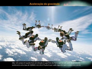 Obs: Um corpo em queda livre em direção à superfície da Terra apenas sob ação da gravidade,
acelerará à uma taxa de 9,80665 m/s (32,174 pés/s) por cada segundo que o corpo esta caindo
 
