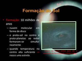 • Formação: 10 milhões de
anos
– nuvem molecular em
forma de disco
– o proto-sol no centro e
proto-planetas ao redor
formaram-se simulta-
neamente
– quando temperatura no
centro alta suficiente 
nasce uma estrela
• Clique na figura acima para ver a
animação da formação do sistema solar
 