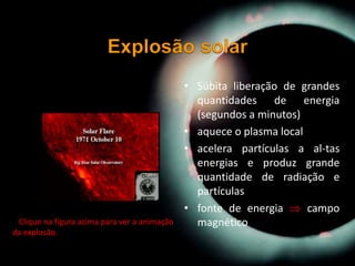 • Súbita liberação de grandes
quantidades de energia
(segundos a minutos)
• aquece o plasma local
• acelera partículas a al-tas
energias e produz grande
quantidade de radiação e
partículas
• fonte de energia  campo
magnético• Clique na figura acima para ver a animação
da explosão.
 
