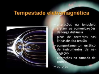 – alterações na ionosfera
afetam as comunica-ções
de longa distância
– picos de correntes nas
linhas de alta tensão
– comportamento errático
de instrumentos de na-
vegação
– alterações na camada de
ozônio
– auroras
 