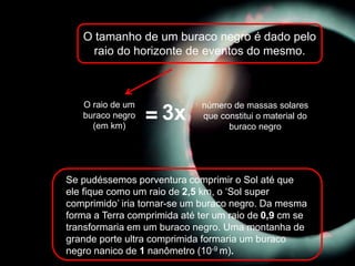 O tamanho de um buraco negro é dado pelo
raio do horizonte de eventos do mesmo.
O raio de um
buraco negro
(em km)
número de massas solares
que constitui o material do
buraco negro
= 3x
Se pudéssemos porventura comprimir o Sol até que
ele fique como um raio de 2,5 km, o ‘Sol super
comprimido’ iria tornar-se um buraco negro. Da mesma
forma a Terra comprimida até ter um raio de 0,9 cm se
transformaria em um buraco negro. Uma montanha de
grande porte ultra comprimida formaria um buraco
negro nanico de 1 nanômetro (10-9 m).
 
