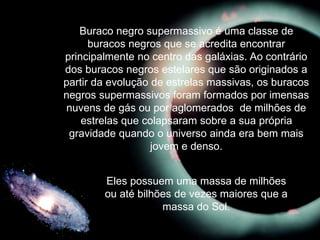 Buraco negro supermassivo é uma classe de
buracos negros que se acredita encontrar
principalmente no centro das galáxias. Ao contrário
dos buracos negros estelares que são originados a
partir da evolução de estrelas massivas, os buracos
negros supermassivos foram formados por imensas
nuvens de gás ou por aglomerados de milhões de
estrelas que colapsaram sobre a sua própria
gravidade quando o universo ainda era bem mais
jovem e denso.
Eles possuem uma massa de milhões
ou até bilhões de vezes maiores que a
massa do Sol.
 