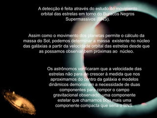 A detecção é feita através do estudo do movimento
orbital das estrelas em torno do Buracos Negros
Supermassivos (BNS).
Os astrônomos verificaram que a velocidade das
estrelas não para de crescer à medida que nos
aproximamos do centro da galáxia e modelos
dinâmicos demonstram a necessidade de duas
componentes para compor o campo
gravitacional observado: uma componente
estelar que chamamos bojo mais uma
componente compacta que seria o BNS.
Assim como o movimento dos planetas permite o cálculo da
massa do Sol, podemos determinar a massa existente no núcleo
das galáxias a partir da velocidade orbital das estrelas desde que
as possamos observar bem próximas ao núcleo.
 