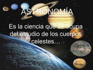 ASTRONOMÍA
Es la ciencia que se ocupa
del estudio de los cuerpos
celestes…
 