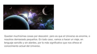 Quedan muchísimas cosas por descubrir, pero es que el Universo es enorme, o
nosotros demasiado pequeños. En todo caso, vamos a hacer un viaje, en
lenguaje sencillo y sin alardes, por lo más significativo que nos ofrece el
conocimiento actual del Universo.
 