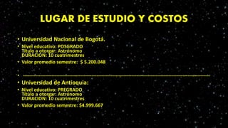 LUGAR DE ESTUDIO Y COSTOS
• Universidad Nacional de Bogotá.
• Nivel educativo: POSGRADO
Título a otorgar: Astrónomo
DURACION: 10 cuatrimestres
• Valor promedio semestre: $ 5.200.048
• ---------------------------------------------------------------------------------------------------------------------
• Universidad de Antioquia:
• Nivel educativo: PREGRADO
Título a otorgar: Astrónomo
DURACION: 10 cuatrimestres
• Valor promedio semestre: $4.999.667
 