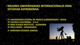 • MEJORES UNIVERSIDADES INTERNACIONALES PARA
ESTUDIAR ASTRONOMIA:
• 1º UNIVERSIDAD ESTATAL DE MOSCÚ (LOMONOSOV) - RUSIA
2º CALTECH CALIFORNIA - U.S.A.
3º MAX PLANCK INSTITUTE - ALEMANIA
4º NIELS BOHR – DINAMARCA
5° HARVARD-ESTADOS UNIDOS
 