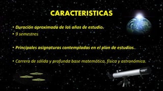 CARACTERISTICAS
• Duración aproximada de los años de estudio.
• 9 semestres
• Principales asignaturas contempladas en el plan de estudios.
• Carrera de sólida y profunda base matemática, física y astronómica.
 
