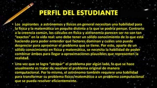 PERFIL DEL ESTUDIANTE
• Los aspirantes a astrónomos y físicos en general necesitan una habilidad para
la física y la matemática un poquito distinta a la que se podría pensar. Contrario
a la creencia común, los cálculos en física y astronomía parecen ser no son tan
“exactos” en la vida real: uno debe tener un sólido conocimiento de lo que está
haciendo para poder entender qué factores dominan y cuáles uno puede
despreciar para aproximar el problema que se tiene. Por esto, aparte de un
sólido conocimiento en física y matemática, se necesita la habilidad de poder
combinar ámbos para llegar a aproximaciones plausibles que representen la
realidad.
• Una vez que se logra “atrapar” el problema por algún lado, lo que se hace
usualmente es tratar de resolver el problema original de manera
computacional. Por lo mismo, el astrónomo también requiere una habilidad
para transformar su problema físico/matemático a un problema computacional
que se pueda resolver eficientemente.
 