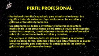 PERFIL PROFESIONAL
• Profesional científico capacitado para estudiar el universo. Eso
significa tratar de entender cómo evolucionan las estrellas y
galaxias, entre otros fenómenos.
• Un astrónomo se dedica a investigar el universo mediante la
medición de la luz proveniente de los astros a través de telescopios
y otros instrumentos, cuestionándose a través de esta información
sobre el comportamiento de estrellas y cometas.
• Por ejemplo se obtienen fotos de galaxias lejanas y se analizan
según su brillo, forma, distancia y tipo. Con estas variables se puede
armar un cuadro para determinar la antigüedad de las distintas
galaxias que conforman el universo.
 