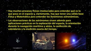 • Hay muchos procesos físicos involucrados para entender qué es lo
que pasa en el espacio y, ciertamente, hay que tener una sólida base
Física y Matemática para entender los fenómenos astronómicos.
• Las observaciones de los astrónomos sirven además para
aplicaciones prácticas en la exploración del espacio, la orientación
durante la navegación marítima y aérea, la confección de
calendarios y la medición exacta del tiempo.
 