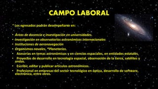 CAMPO LABORAL
* Los egresados podrán desempeñarse en:
• Áreas de docencia e investigación en universidades.
• Investigación en observatorios astronómicos internacionales
• Instituciones de aeronavegación
• Organismos navales, *Planetarios.
• Asesorías en temas astronómicos y en ciencias espaciales, en entidades estatales.
• Proyectos de desarrollo en tecnología espacial, observación de la tierra, satélites y
ondas.
• Escribir, editar y publicar artículos astronómicos.
• Profesional en empresas del sector tecnológico en óptica, desarrollo de software,
electrónica, entre otros.
 