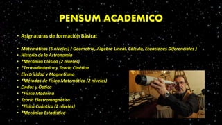PENSUM ACADEMICO
• Asignaturas de formación Básica:
• Matemáticas (6 niveles) ( Geometría, Álgebra Lineal, Cálculo, Ecuaciones Diferenciales )
• Historia de la Astronomía
• *Mecánica Clásica (2 niveles)
• *Termodinámica y Teoría Cinética
• Electricidad y Magnetismo
• *Métodos de Física Matemática (2 niveles)
• Ondas y Óptica
• *Física Moderna
• Teoría Electromagnética
• *Física Cuántica (2 niveles)
• *Mecánica Estadística
 