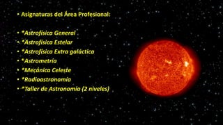 • Asignaturas del Área Profesional:
• *Astrofísica General
• *Astrofísica Estelar
• *Astrofísica Extra galáctica
• *Astrometría
• *Mecánica Celeste
• *Radioastronomía
• *Taller de Astronomía (2 niveles)
 