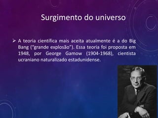  A teoria científica mais aceita atualmente é a do Big
Bang (“grande explosão”). Essa teoria foi proposta em
1948, por George Gamow (1904-1968), cientista
ucraniano naturalizado estadunidense.
Surgimento do universo
 