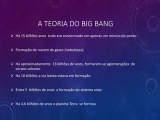 A TEORIA DO BIG BANG
 Há 15 bilhões anos tudo era concentrado em apenas um minúsculo ponto.
 Formação de nuvem de gases (nebulosas).
 Há aproximadamente 13 bilhões de anos, formaram-se aglomerações de
corpos celestes
 Há 10 bilhões a via láctea estava em formação.
 Entre 5 bilhões de anos a formação do sistema solar.
 Há 4,6 bilhões de anos o planeta Terra se formou
 