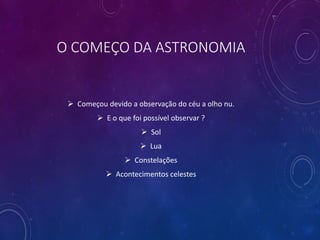 O COMEÇO DA ASTRONOMIA
 Começou devido a observação do céu a olho nu.
 E o que foi possível observar ?
 Sol
 Lua
 Constelações
 Acontecimentos celestes
 