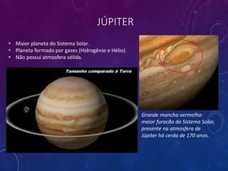 JÚPITER
Grande mancha vermelha:
maior furacão do Sistema Solar,
presente na atmosfera de
Júpiter há cerda de 170 anos.
• Maior planeta do Sistema Solar.
• Planeta formado por gases (Hidrogênio e Hélio).
• Não possui atmosfera sólida.
 