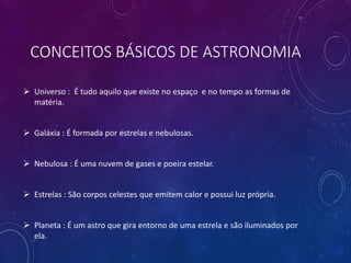 CONCEITOS BÁSICOS DE ASTRONOMIA
 Universo : É tudo aquilo que existe no espaço e no tempo as formas de
matéria.
 Galáxia : É formada por estrelas e nebulosas.
 Nebulosa : É uma nuvem de gases e poeira estelar.
 Estrelas : São corpos celestes que emitem calor e possui luz própria.
 Planeta : É um astro que gira entorno de uma estrela e são iluminados por
ela.
 