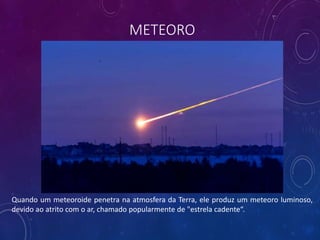 METEORO
Quando um meteoroide penetra na atmosfera da Terra, ele produz um meteoro luminoso,
devido ao atrito com o ar, chamado popularmente de "estrela cadente“.
 