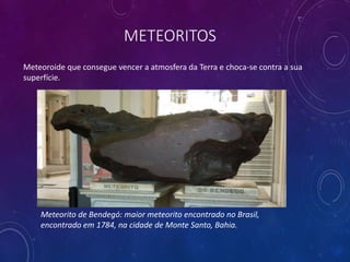 METEORITOS
Meteoroide que consegue vencer a atmosfera da Terra e choca-se contra a sua
superfície.
Meteorito de Bendegó: maior meteorito encontrado no Brasil,
encontrado em 1784, na cidade de Monte Santo, Bahia.
 