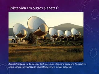 Existe vida em outros planetas?
Radiotelescópios na Califórnia, EUA, desenvolvidos para captação de possíveis
sinais sonoros enviados por vida inteligente em outros planetas.
 