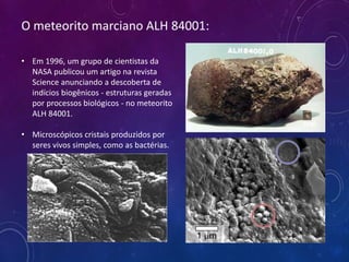 O meteorito marciano ALH 84001:
• Em 1996, um grupo de cientistas da
NASA publicou um artigo na revista
Science anunciando a descoberta de
indícios biogênicos - estruturas geradas
por processos biológicos - no meteorito
ALH 84001.
• Microscópicos cristais produzidos por
seres vivos simples, como as bactérias.
 