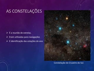 AS CONSTELAÇÕES
 É a reunião de estrelas.
 Eram utilizadas para navegações
 E identificação das estações do ano
Constelação do Cruzeiro do Sul.
 
