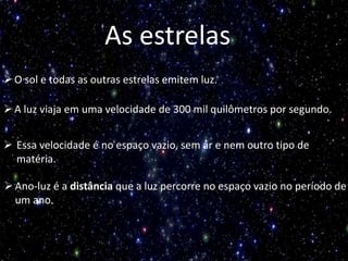 As estrelas
O sol e todas as outras estrelas emitem luz.
A luz viaja em uma velocidade de 300 mil quilômetros por segundo.
 Essa velocidade é no espaço vazio, sem ar e nem outro tipo de
matéria.
Ano-luz é a distância que a luz percorre no espaço vazio no período de
um ano.
 