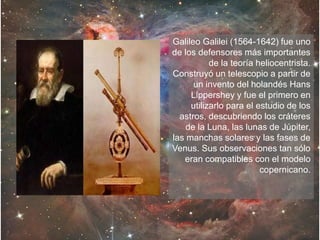 Galileo Galilei (1564-1642) fue uno
de los defensores más importantes
de la teoría heliocentrista.
Construyó un telescopio a partir de
un invento del holandés Hans
Lippershey y fue el primero en
utilizarlo para el estudio de los
astros, descubriendo los cráteres
de la Luna, las lunas de Júpiter,
las manchas solares y las fases de
Venus. Sus observaciones tan sólo
eran compatibles con el modelo
copernicano.
 