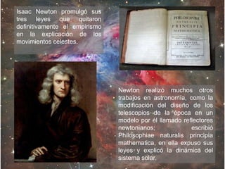 Isaac Newton promulgó sus
tres leyes que quitaron
definitivamente el empirismo
en la explicación de los
movimientos celestes.
Newton realizó muchos otros
trabajos en astronomía, como la
modificación del diseño de los
telescopios de la época en un
modelo por él llamado reflectores
newtonianos; escribió
Philosophiae naturalis principia
mathematica, en ella expuso sus
leyes y explicó la dinámica del
sistema solar.
 