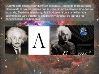 Durante esta época Albert Einstein expuso su Teoría de la Relatividad
General de la que se deduce que el universo no es estático sino que se
expande, Einstein sin embargo le introdujo una constante llamada
cosmológica para detener la expansión y adecuar su teoría a los
conocimientos del momento
 