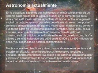 En la actualidad sabemos que habitamos un minúsculo planeta de un
sistema solar regido por el Sol que avanza en el primer tercio de su
vida y que está localizado en la periferia de la Vía Láctea, una galaxia
espiral barrada compuesta por miles de millones de soles, que posee
como las demás galaxias un agujero negro súper masivo en su centro y
que forma parte de un conjunto galáctico llamado Grupo Local, el cual,
a su vez, se encuentra dentro de un supercúmulo de galaxias. El
universo está constituido por miles de millones de galaxias como la Vía
Láctea y se le ha calculado una edad entre 13 500 y 13 900 millones de
años, y su expansión se acelera constantemente.
Muchos adelantos científicos y técnicos nos abren nuevas ventanas al
estudio del espacio: tenemos poderosos telescopios terrestres y
orbitales, sondas interplanetarias llegan a los confines del sistema solar
y robots se encuentran en la superficie de otros mundos aumentando la
capacidad del hombre de su maravilloso entorno astronómico.
Astronomía actualmente
 
