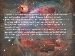 Durante la Edad Media la astronomía no fue ajena al estancamiento
que sufrieron las ciencias y artes. Durante este largo periodo
predominó el legado ptolemaico de sistema geocentrista apoyado por
la Iglesia, debido esencialmente a que este era acorde con las
escrituras en las cuales la Tierra y el hombre son los centros de la
creación divina.
Durante este desafortunado periodo oscurantista fueron los árabes
quienes continuaron los estudios astronómicos aportando trabajos
importantes y que tendrían posterior repercusión en la astronomía
occidental
 