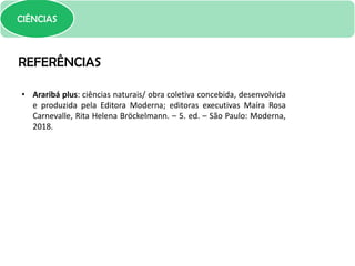 CIÊNCIAS
REFERÊNCIAS
• Araribá plus: ciências naturais/ obra coletiva concebida, desenvolvida
e produzida pela Editora Moderna; editoras executivas Maíra Rosa
Carnevalle, Rita Helena Bröckelmann. – 5. ed. – São Paulo: Moderna,
2018.
 