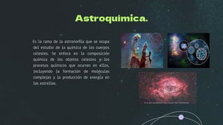Astroquímica.
Es la rama de la astronomía que se ocupa
del estudio de la química de los cuerpos
celestes. Se enfoca en la composición
química de los objetos celestes y los
procesos químicos que ocurren en ellos,
incluyendo la formación de moléculas
complejas y la producción de energía en
las estrellas.
 