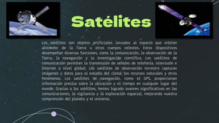 Satélites
Los satélites son objetos artificiales lanzados al espacio que orbitan
alrededor de la Tierra u otros cuerpos celestes. Estos dispositivos
desempeñan diversas funciones, como la comunicación, la observación de la
Tierra, la navegación y la investigación científica. Los satélites de
comunicación permiten la transmisión de señales de telefonía, televisión e
Internet a nivel global. Los satélites de observación terrestre capturan
imágenes y datos para el estudio del clima, los recursos naturales y otros
fenómenos. Los satélites de navegación, como el GPS, proporcionan
información precisa sobre la ubicación y el tiempo en cualquier lugar del
mundo. Gracias a los satélites, hemos logrado avances significativos en las
comunicaciones, la vigilancia y la exploración espacial, mejorando nuestra
comprensión del planeta y el universo.
 