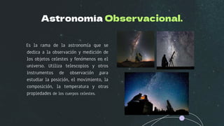 Astronomía Observacional.
Es la rama de la astronomía que se
dedica a la observación y medición de
los objetos celestes y fenómenos en el
universo. Utiliza telescopios y otros
instrumentos de observación para
estudiar la posición, el movimiento, la
composición, la temperatura y otras
propiedades de los cuerpos celestes.
 