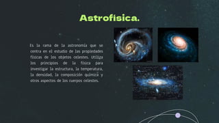 Astrofísica.
Es la rama de la astronomía que se
centra en el estudio de las propiedades
físicas de los objetos celestes. Utiliza
los principios de la física para
investigar la estructura, la temperatura,
la densidad, la composición química y
otros aspectos de los cuerpos celestes.
 