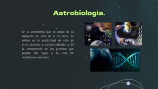 Astrobiología.
De la astronomía que se ocupa de la
búsqueda de vida en el universo. Se
enfoca en la posibilidad de vida en
otros planetas y cuerpos celestes, y en
la comprensión de los procesos que
pueden dar lugar a la vida en
condiciones extremas.
 