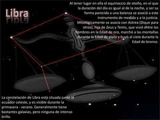 Al tener lugar en ella el equinoccio de otoño, en el que la duración del día es igual al de la noche, y ser su forma parecida a una balanza se asoció a este instrumento de medida y a la justicia.Mitológicamente se asocia con Astrea (Dique para otros), hija de Zeus y Temis, que vivió entre los hombres en la Edad de oro, marchó a las montañas durante la Edad de plata y huyó al cielo durante la Edad de bronce.LibraLa constelación de Libra está situada junto al ecuador celeste, y es visible durante la primavera - verano. Generalmente tiene bastantes galaxias, pero ninguna de intenso brillo.