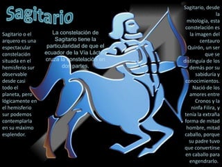 Sagitario, desde la mitología, esta constelación es la imagen del centauro Quirón, un ser que se distinguía de los demás por su sabiduría y conocimientos. Nació de los amores entre Cronos y la ninfa Filira, y tenía la extraña forma de mitad hombre, mitad caballo, porque su padre tuvo que convertirse en caballo para engendrarlo..SagitarioLa constelación de Sagitario tiene la particularidad de que el ecuador de la Vía Láctea cruza la constelación en dos partes.Sagitario o el arquero es una espectacular constelación situada en el hemisferio sur observable desde casi todo el planeta, pero lógicamente en el hemisferio sur podemos contemplarla en su máximo esplendor.