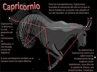 CapricornioPara los mesopotámicos, Capricornio marcaba el momento del año en el que el Sol se hallaba en su punto más alejado al sur del ecuador: el solsticio de diciembre.Capricornio, la décima y la más pequeña de las constelaciones zodiacales, está situada al este de Sagitario.Se representa a Capricornio como una cabra marina. Posiblemente tenga orígenes asrio-babilónicos, cuyo dios de la sabiduría, Oanes, era mitad hombre, mitad pez.A esta constelación también se la conoce como La Cabra Marina.