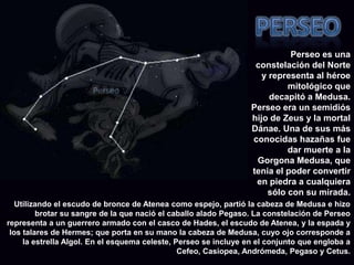 PerseoPerseo es una constelación del Norte y representa al héroe mitológico que decapitó a Medusa. Perseo era un semidiós hijo de Zeus y la mortal Dánae. Una de sus más conocidas hazañas fue dar muerte a la Gorgona Medusa, que tenia el poder convertir en piedra a cualquiera sólo con su mirada. Utilizando el escudo de bronce de Atenea como espejo, partió la cabeza de Medusa e hizo brotar su sangre de la que nació el caballo alado Pegaso. La constelación de Perseo representa a un guerrero armado con el casco de Hades, el escudo de Atenea, y la espada y los talares de Hermes; que porta en su mano la cabeza de Medusa, cuyo ojo corresponde a la estrella Algol. En el esquema celeste, Perseo se incluye en el conjunto que engloba a Cefeo, Casiopea, Andrómeda, Pegaso y Cetus.
