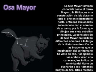 Osa MayorLa Osa Mayor también conocida como el Carro Mayor o la Hélice, es una constelación visible durante todo el año en el hemisferio norte. Entre los aficionados se le conoce con el nombre de el carro, por la forma que dibujan sus siete estrellas principales. La constelación de Osa Mayor ha recibido diferentes nombres a lo largo de la Historia en función de las imágenes que la imaginación del ser humano ha visto en ella. Por ejemplo los árabes veían una caravana, los indios de América del Norte un cucharón o los Romanos bueyes de tiro. Otras muchas civilizaciones han visto en su forma un oso. La mitología griega consideraba que Osa Mayor era la osa en la que había sido convertida Calisto por Artemisa tras haber sido seducida por Zeus.