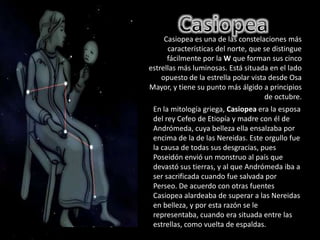 CasiopeaCasiopea es una de las constelaciones más características del norte, que se distingue fácilmente por la W que forman sus cinco estrellas más luminosas. Está situada en el lado opuesto de la estrella polar vista desde Osa Mayor, y tiene su punto más álgido a principios de octubre. En la mitología griega, Casiopeaera la esposa del rey Cefeo de Etiopía y madre con él de Andrómeda, cuya belleza ella ensalzaba por encima de la de las Nereidas. Este orgullo fue la causa de todas sus desgracias, pues Poseidón envió un monstruo al país que devastó sus tierras, y al que Andrómeda iba a ser sacrificada cuando fue salvada por Perseo. De acuerdo con otras fuentes Casiopea alardeaba de superar a las Nereidas en belleza, y por esta razón se le representaba, cuando era situada entre las estrellas, como vuelta de espaldas.