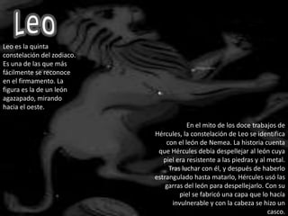 LeoLeo es la quinta constelación del zodiaco. Es una de las que más fácilmente se reconoce en el firmamento. La figura es la de un león agazapado, mirando hacia el oeste.En el mito de los doce trabajos de Hércules, la constelación de Leo se identifica con el león de Nemea. La historia cuenta que Hércules debía despellejar al león cuya piel era resistente a las piedras y al metal. Tras luchar con él, y después de haberlo estrangulado hasta matarlo, Hércules usó las garras del león para despellejarlo. Con su piel se fabricó una capa que lo hacía invulnerable y con la cabeza se hizo un casco.