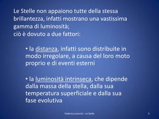 Le Stelle non appaiono tutte della stessa
brillantezza, infatti mostrano una vastissima
gamma di luminosità;
ciò è dovuto a due fattori:

    • la distanza, infatti sono distribuite in
    modo irregolare, a causa del loro moto
    proprio e di eventi esterni

    • la luminosità intrinseca, che dipende
    dalla massa della stella, dalla sua
    temperatura superficiale e dalla sua
    fase evolutiva
                    Federica Leoncini - Le Stelle   3
 