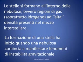Le stelle si formano all’interno delle
nebulose, ovvero regioni di gas
(soprattutto idrogeno) ad ‘’alta’’
densità presenti nel mezzo
interstellare.

La formazione di una stella ha
inizio quando una nebulosa
comincia a manifestare fenomeni
di instabilità gravitazionale.
                Federica Leoncini - Le Stelle   6
 